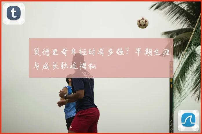 莫德里奇年轻时有多强？早期生涯与成长轨迹揭秘