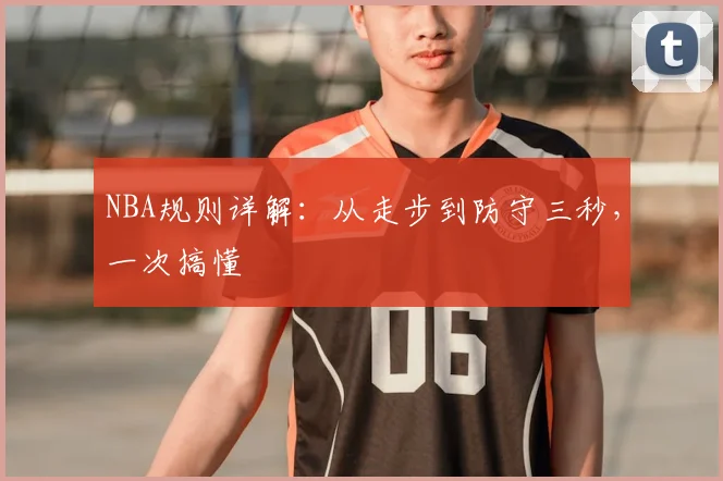 NBA规则详解:从走步到防守三秒,一次搞懂
