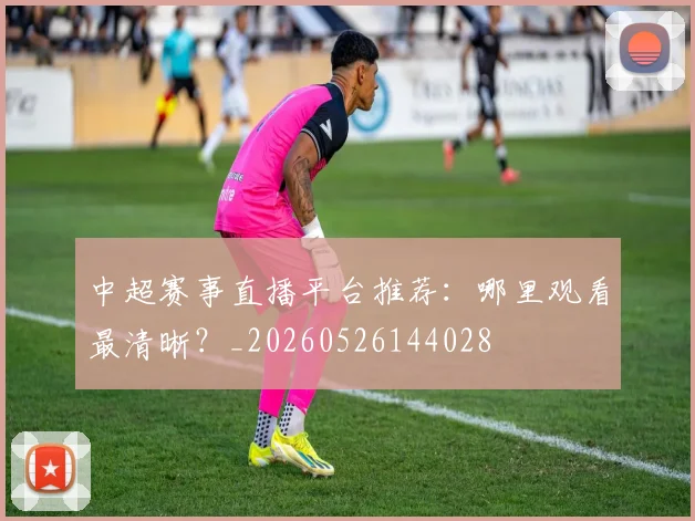 中超赛事直播平台推荐:哪里观看最清晰?_20260526144028
