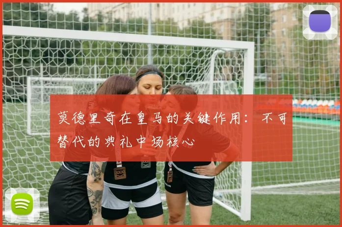 莫德里奇在皇马的关键作用：不可替代的典礼中场核心