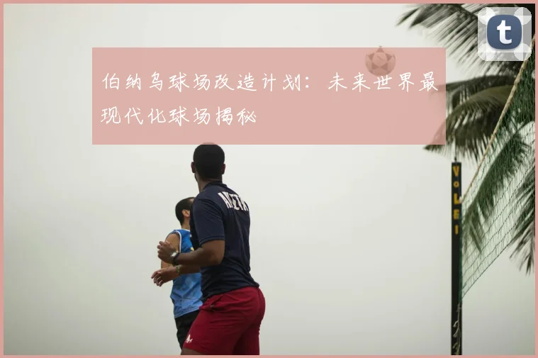 伯纳乌球场改造计划:未来世界最现代化球场揭秘