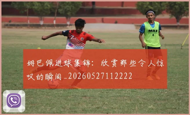 姆巴佩进球集锦：欣赏那些令人惊叹的瞬间_20260527112222