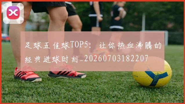 足球五佳球TOP5:让你热血沸腾的经典进球时刻_20260703182207