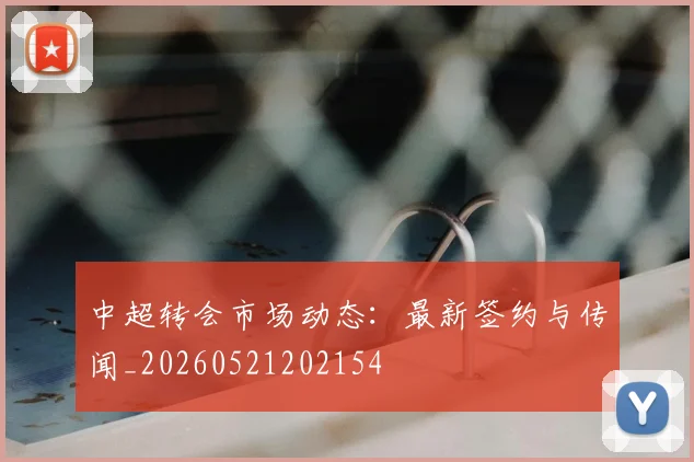 中超转会市场动态：最新签约与传闻_20260521202154