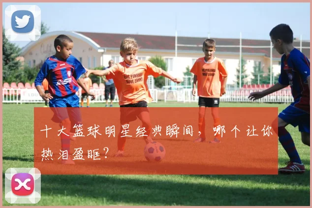 十大篮球明星经典瞬间,哪个让你热泪盈眶?